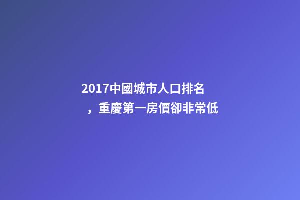 2017中國城市人口排名，重慶第一房價卻非常低